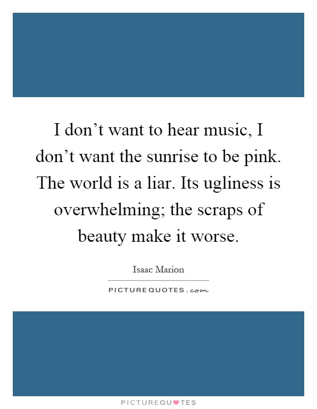 I don't want to hear music, I don't want the sunrise to be pink. The world is a liar. Its ugliness is overwhelming; the scraps of beauty make it worse Picture Quote #1