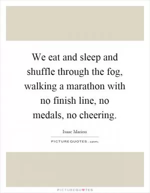 We eat and sleep and shuffle through the fog, walking a marathon with no finish line, no medals, no cheering Picture Quote #1
