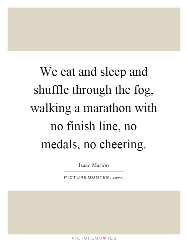 We eat and sleep and shuffle through the fog, walking a marathon with no finish line, no medals, no cheering Picture Quote #1
