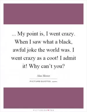 ... My point is, I went crazy. When I saw what a black, awful joke the world was. I went crazy as a coot! I admit it! Why can’t you? Picture Quote #1