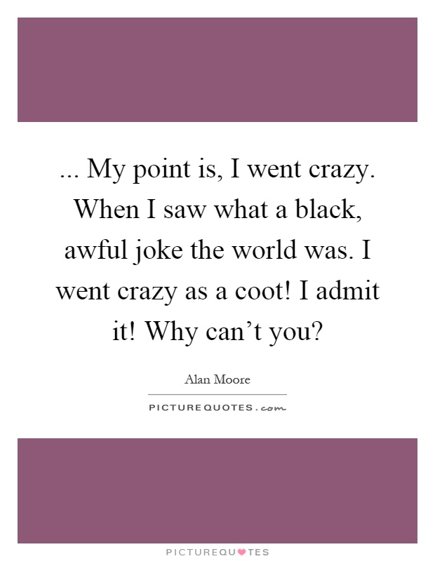 ... My point is, I went crazy. When I saw what a black, awful joke the world was. I went crazy as a coot! I admit it! Why can't you? Picture Quote #1