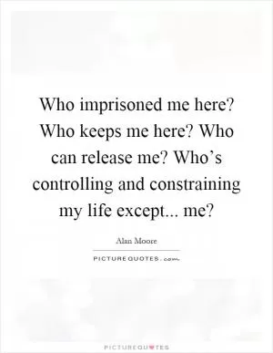 Who imprisoned me here? Who keeps me here? Who can release me? Who’s controlling and constraining my life except... me? Picture Quote #1