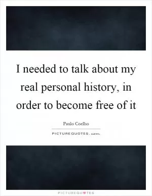I needed to talk about my real personal history, in order to become free of it Picture Quote #1
