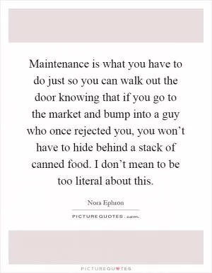 Maintenance is what you have to do just so you can walk out the door knowing that if you go to the market and bump into a guy who once rejected you, you won’t have to hide behind a stack of canned food. I don’t mean to be too literal about this Picture Quote #1
