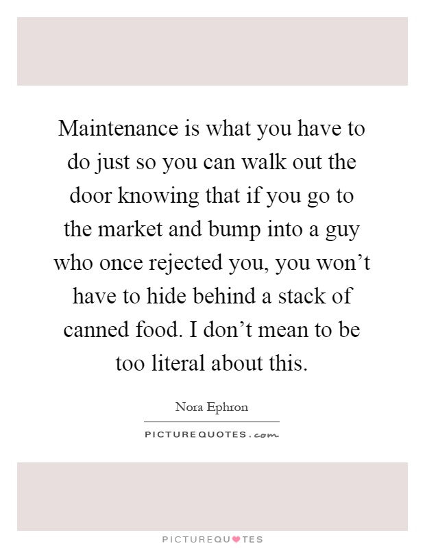 Maintenance is what you have to do just so you can walk out the door knowing that if you go to the market and bump into a guy who once rejected you, you won't have to hide behind a stack of canned food. I don't mean to be too literal about this Picture Quote #1
