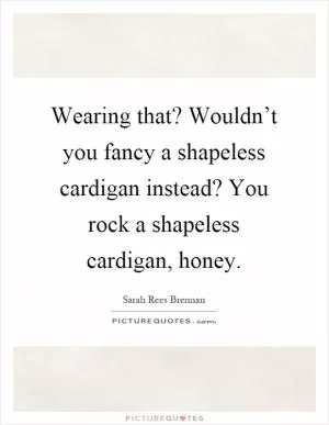 Wearing that? Wouldn’t you fancy a shapeless cardigan instead? You rock a shapeless cardigan, honey Picture Quote #1