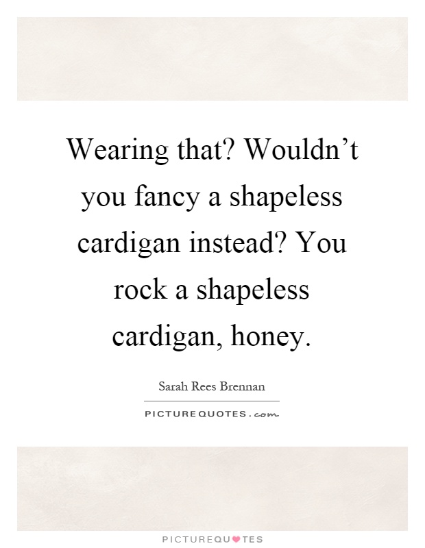 Wearing that? Wouldn't you fancy a shapeless cardigan instead? You rock a shapeless cardigan, honey Picture Quote #1