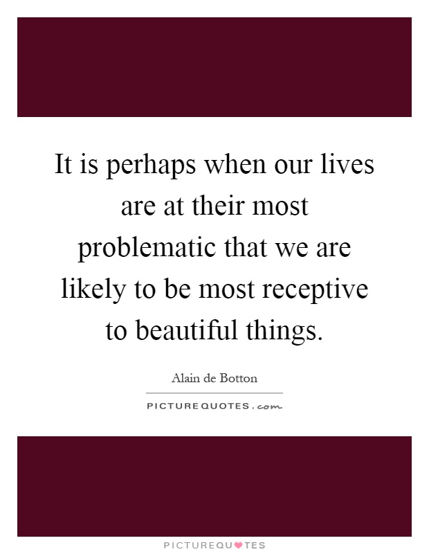 It is perhaps when our lives are at their most problematic that we are likely to be most receptive to beautiful things Picture Quote #1