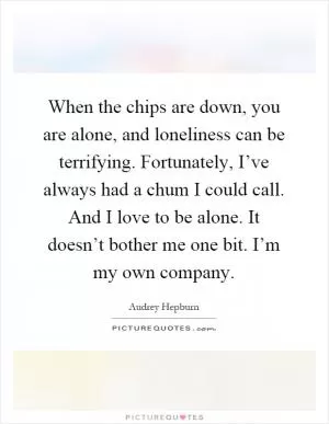When the chips are down, you are alone, and loneliness can be terrifying. Fortunately, I’ve always had a chum I could call. And I love to be alone. It doesn’t bother me one bit. I’m my own company Picture Quote #1