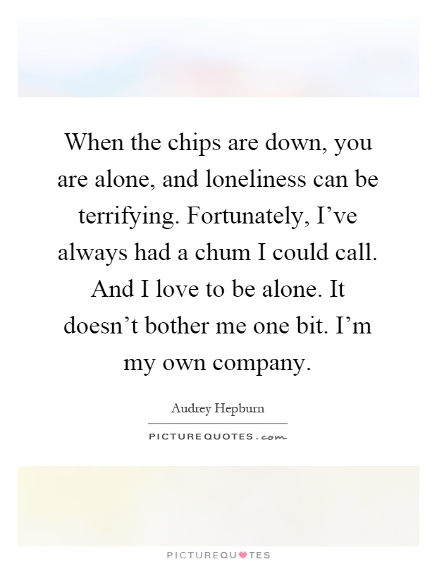 When the chips are down, you are alone, and loneliness can be terrifying. Fortunately, I've always had a chum I could call. And I love to be alone. It doesn't bother me one bit. I'm my own company Picture Quote #1