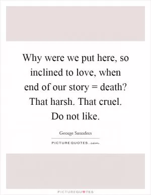Why were we put here, so inclined to love, when end of our story = death? That harsh. That cruel. Do not like Picture Quote #1