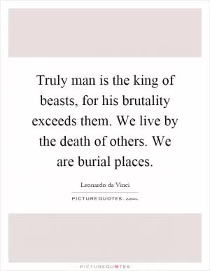 Truly man is the king of beasts, for his brutality exceeds them. We live by the death of others. We are burial places Picture Quote #1