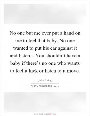 No one but me ever put a hand on me to feel that baby. No one wanted to put his ear against it and listen... You shouldn’t have a baby if there’s no one who wants to feel it kick or listen to it move Picture Quote #1