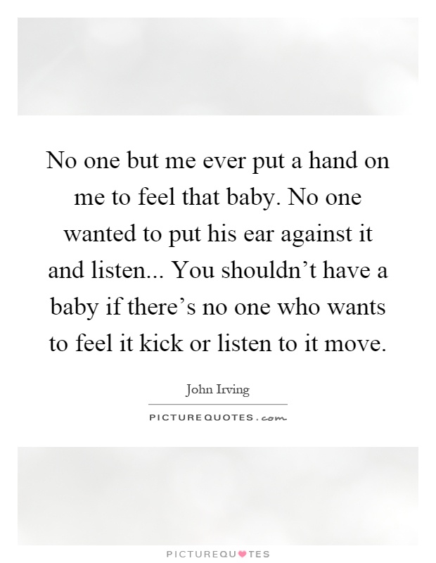 No one but me ever put a hand on me to feel that baby. No one wanted to put his ear against it and listen... You shouldn't have a baby if there's no one who wants to feel it kick or listen to it move Picture Quote #1