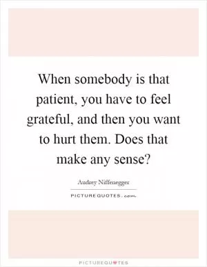 When somebody is that patient, you have to feel grateful, and then you want to hurt them. Does that make any sense? Picture Quote #1