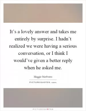 It’s a lovely answer and takes me entirely by surprise. I hadn’t realized we were having a serious conversation, or I think I would’ve given a better reply when he asked me Picture Quote #1