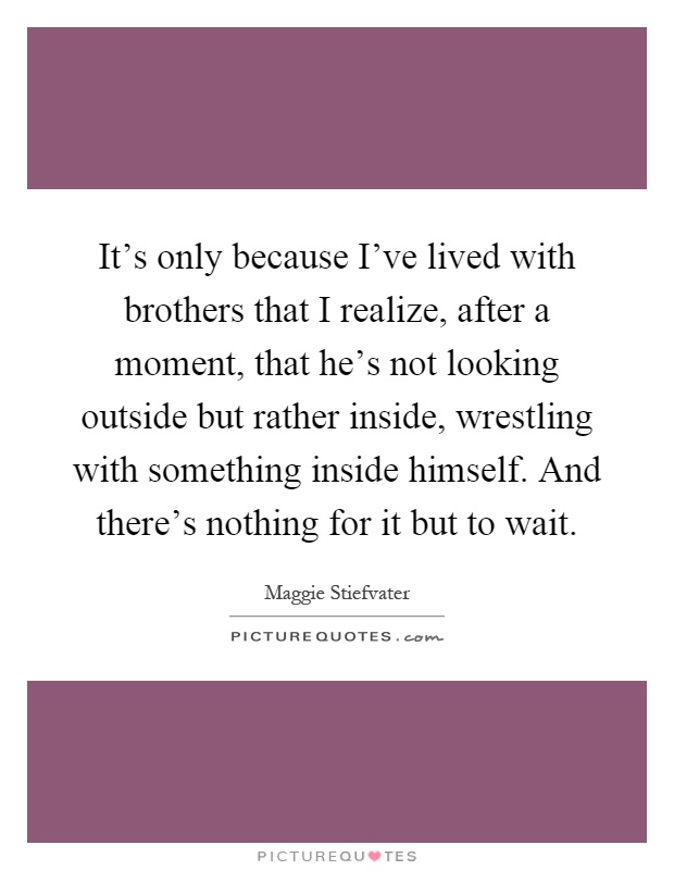It's only because I've lived with brothers that I realize, after a moment, that he's not looking outside but rather inside, wrestling with something inside himself. And there's nothing for it but to wait Picture Quote #1