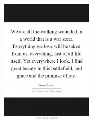 We are all the walking wounded in a world that is a war zone. Everything we love will be taken from us, everything, last of all life itself. Yet everywhere I look, I find great beauty in this battlefield, and grace and the promise of joy Picture Quote #1