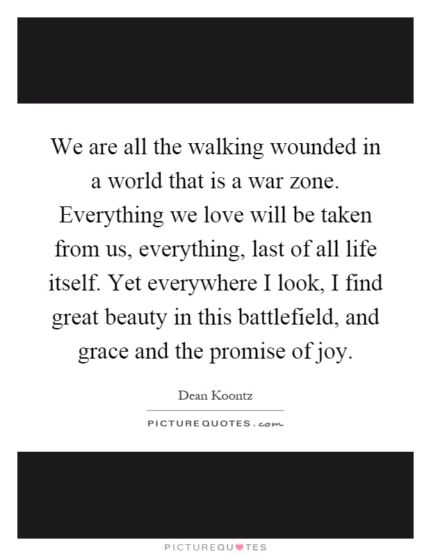 We are all the walking wounded in a world that is a war zone. Everything we love will be taken from us, everything, last of all life itself. Yet everywhere I look, I find great beauty in this battlefield, and grace and the promise of joy Picture Quote #1