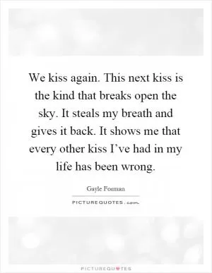 We kiss again. This next kiss is the kind that breaks open the sky. It steals my breath and gives it back. It shows me that every other kiss I’ve had in my life has been wrong Picture Quote #1