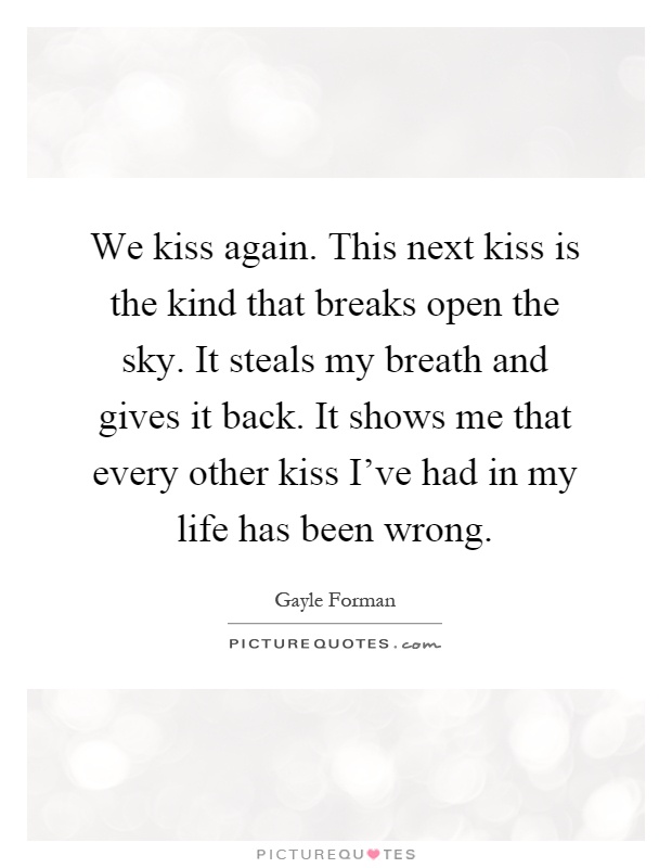We kiss again. This next kiss is the kind that breaks open the sky. It steals my breath and gives it back. It shows me that every other kiss I've had in my life has been wrong Picture Quote #1
