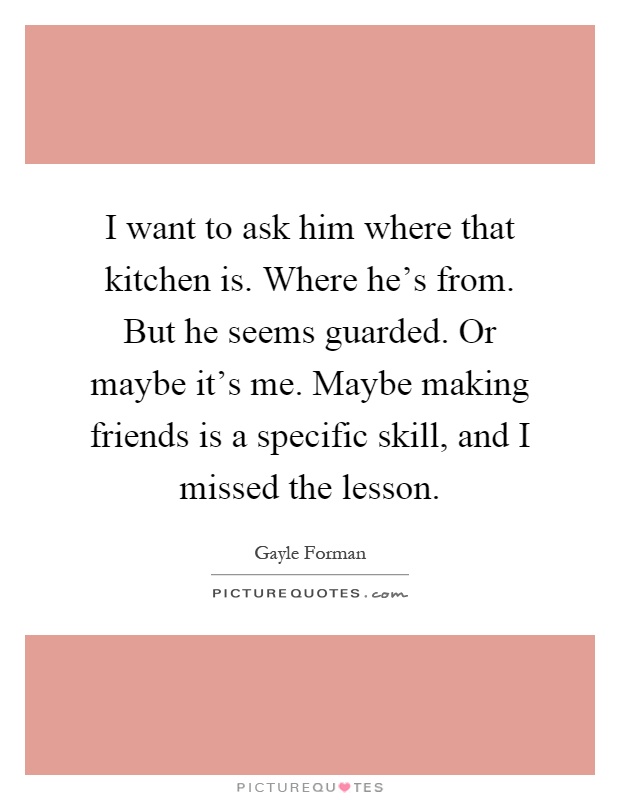 I want to ask him where that kitchen is. Where he's from. But he seems guarded. Or maybe it's me. Maybe making friends is a specific skill, and I missed the lesson Picture Quote #1