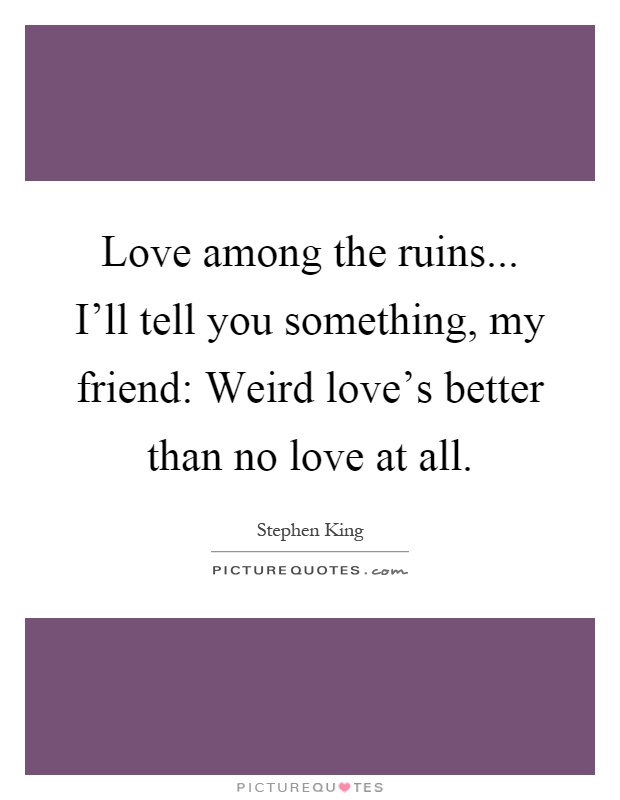 Love among the ruins... I'll tell you something, my friend: Weird love's better than no love at all Picture Quote #1