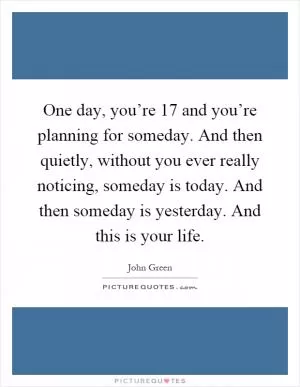 One day, you’re 17 and you’re planning for someday. And then quietly, without you ever really noticing, someday is today. And then someday is yesterday. And this is your life Picture Quote #1