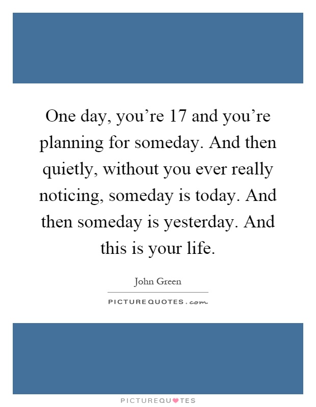 One day, you're 17 and you're planning for someday. And then quietly, without you ever really noticing, someday is today. And then someday is yesterday. And this is your life Picture Quote #1
