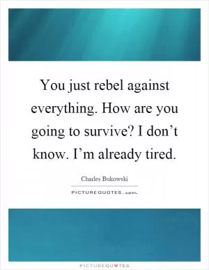 You just rebel against everything. How are you going to survive? I don’t know. I’m already tired Picture Quote #1