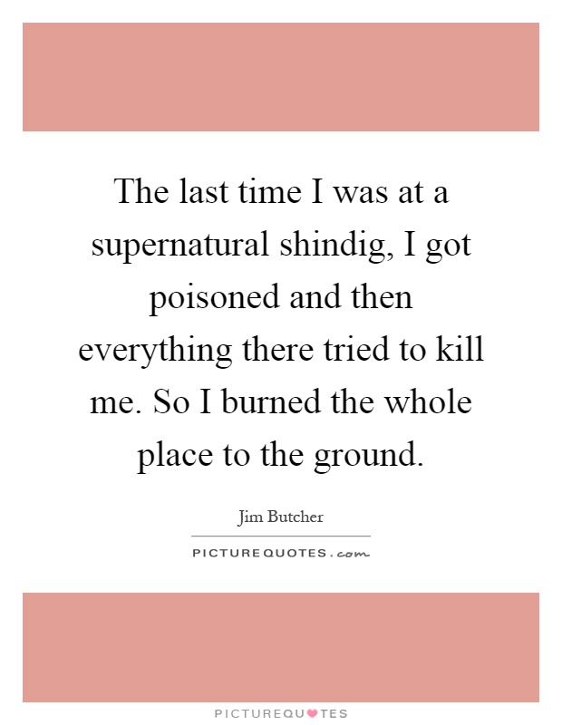 The last time I was at a supernatural shindig, I got poisoned and then everything there tried to kill me. So I burned the whole place to the ground Picture Quote #1