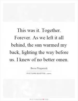 This was it. Together. Forever. As we left it all behind, the sun warmed my back, lighting the way before us. I knew of no better omen Picture Quote #1