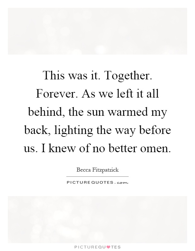 This was it. Together. Forever. As we left it all behind, the sun warmed my back, lighting the way before us. I knew of no better omen Picture Quote #1
