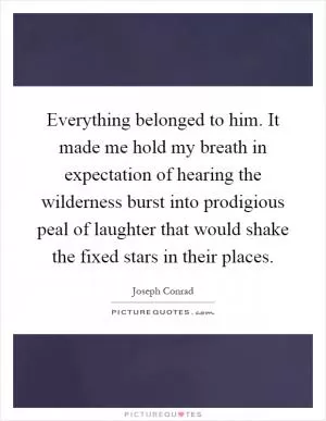 Everything belonged to him. It made me hold my breath in expectation of hearing the wilderness burst into prodigious peal of laughter that would shake the fixed stars in their places Picture Quote #1