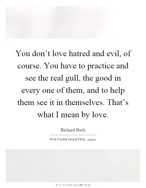 You don't love hatred and evil, of course. You have to practice and see the real gull, the good in every one of them, and to help them see it in themselves. That's what I mean by love Picture Quote #1