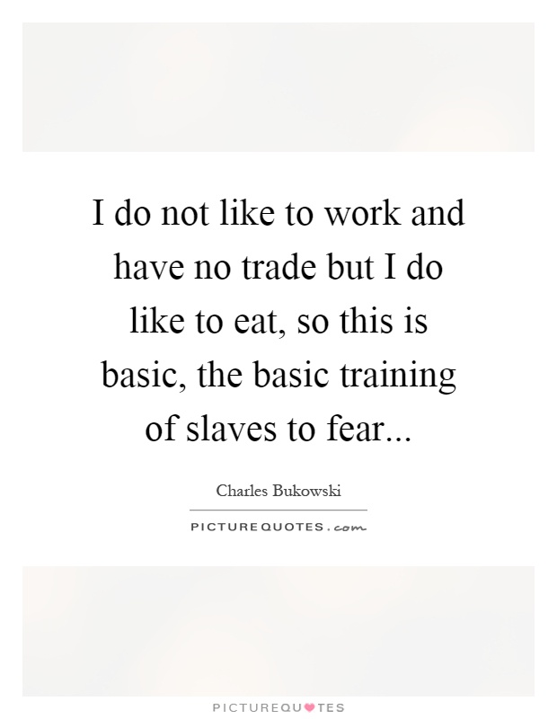 I do not like to work and have no trade but I do like to eat, so this is basic, the basic training of slaves to fear Picture Quote #1