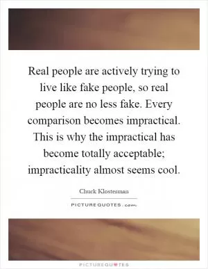 Real people are actively trying to live like fake people, so real people are no less fake. Every comparison becomes impractical. This is why the impractical has become totally acceptable; impracticality almost seems cool Picture Quote #1
