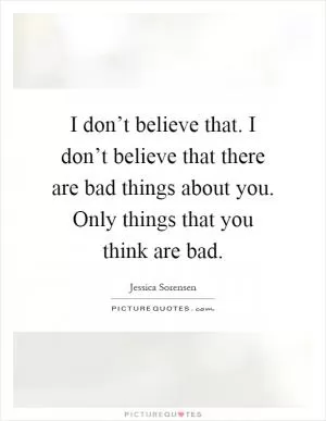 I don’t believe that. I don’t believe that there are bad things about you. Only things that you think are bad Picture Quote #1