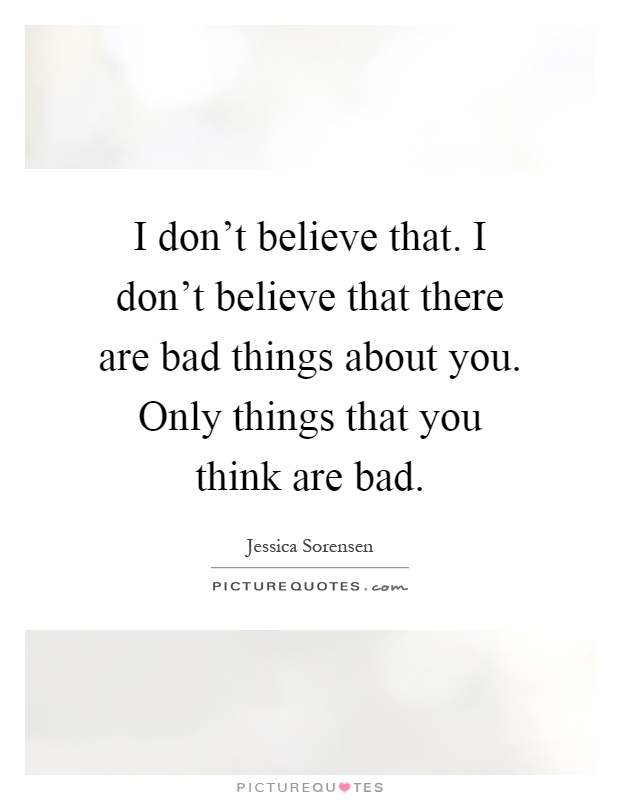I don't believe that. I don't believe that there are bad things about you. Only things that you think are bad Picture Quote #1