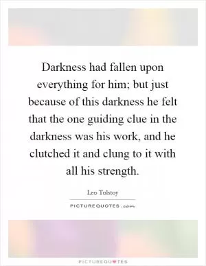 Darkness had fallen upon everything for him; but just because of this darkness he felt that the one guiding clue in the darkness was his work, and he clutched it and clung to it with all his strength Picture Quote #1