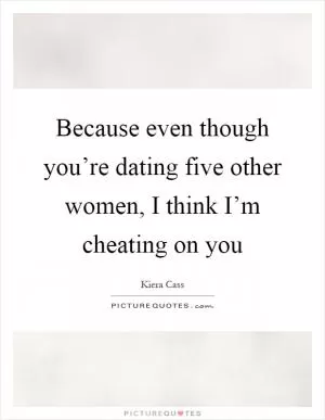 Because even though you’re dating five other women, I think I’m cheating on you Picture Quote #1