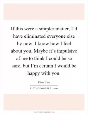 If this were a simpler matter, I’d have eliminated everyone else by now. I know how I feel about you. Maybe it’s impulsive of me to think I could be so sure, but I’m certain I would be happy with you Picture Quote #1