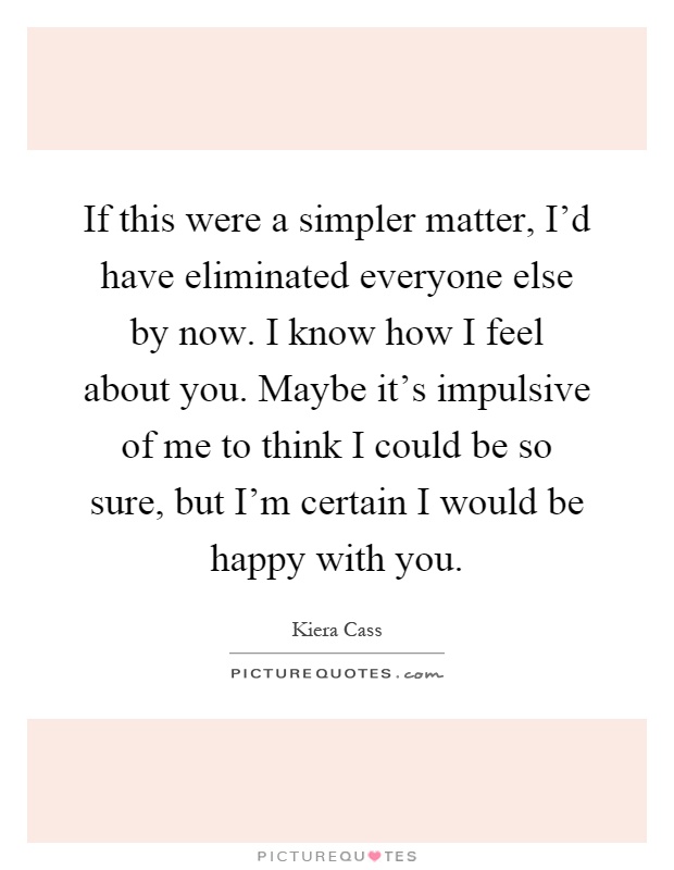 If this were a simpler matter, I'd have eliminated everyone else by now. I know how I feel about you. Maybe it's impulsive of me to think I could be so sure, but I'm certain I would be happy with you Picture Quote #1