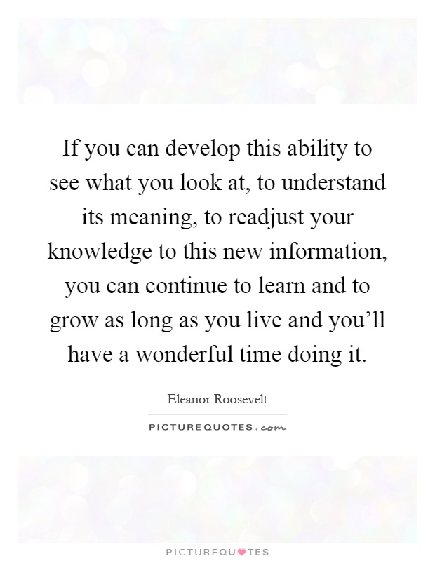 If you can develop this ability to see what you look at, to understand its meaning, to readjust your knowledge to this new information, you can continue to learn and to grow as long as you live and you'll have a wonderful time doing it Picture Quote #1