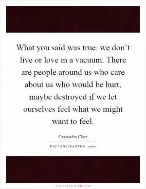What you said was true. we don’t live or love in a vacuum. There are people around us who care about us who would be hurt, maybe destroyed if we let ourselves feel what we might want to feel Picture Quote #1