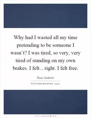 Why had I wasted all my time pretending to be someone I wasn’t? I was tired, so very, very tired of standing on my own brakes. I felt... right. I felt free Picture Quote #1