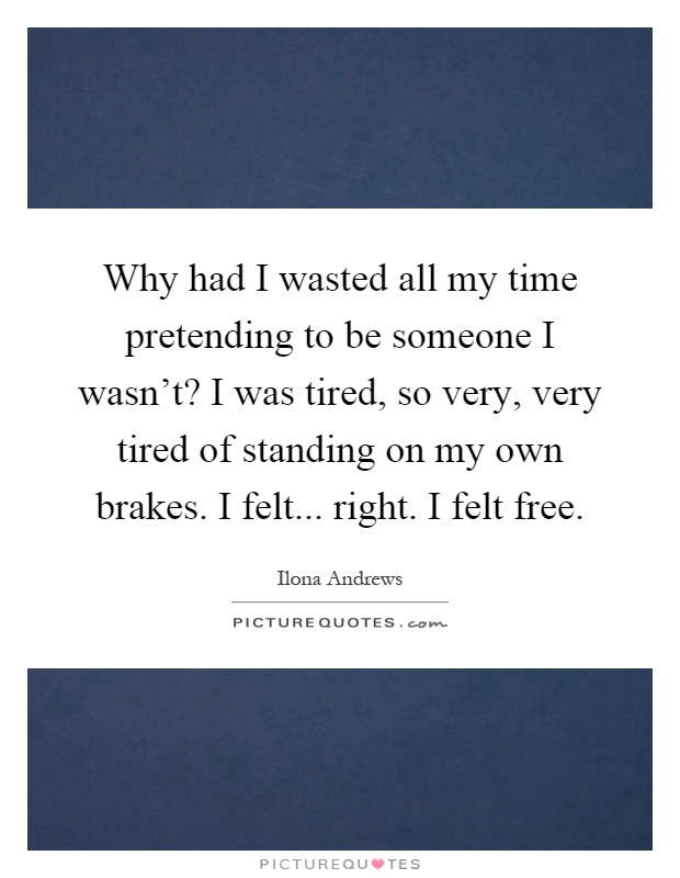 Why had I wasted all my time pretending to be someone I wasn't? I was tired, so very, very tired of standing on my own brakes. I felt... right. I felt free Picture Quote #1