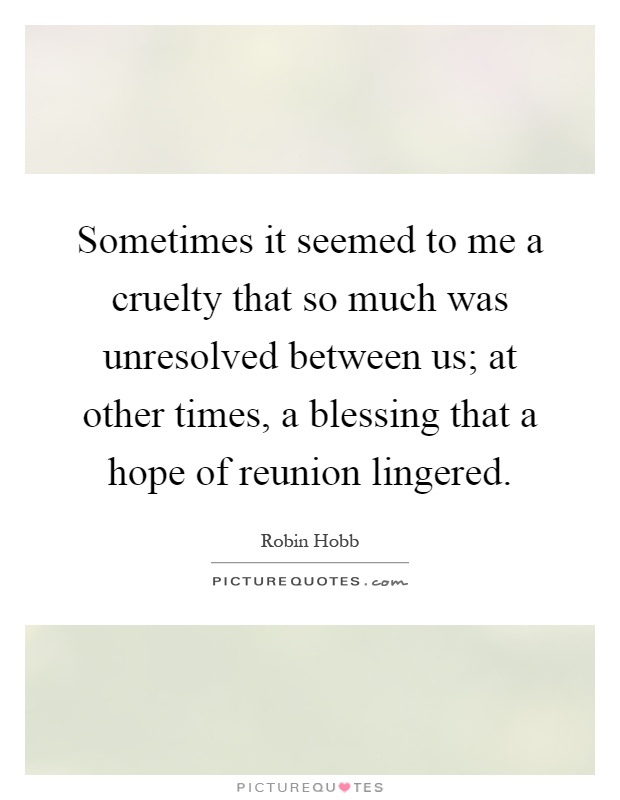 Sometimes it seemed to me a cruelty that so much was unresolved between us; at other times, a blessing that a hope of reunion lingered Picture Quote #1