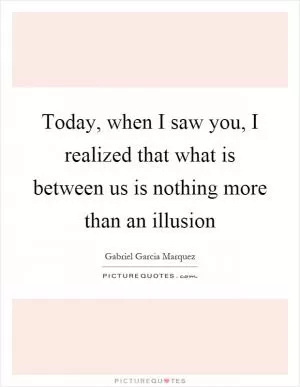 Today, when I saw you, I realized that what is between us is nothing more than an illusion Picture Quote #1