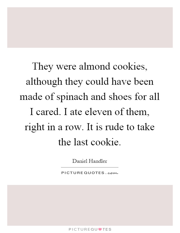 They were almond cookies, although they could have been made of spinach and shoes for all I cared. I ate eleven of them, right in a row. It is rude to take the last cookie Picture Quote #1